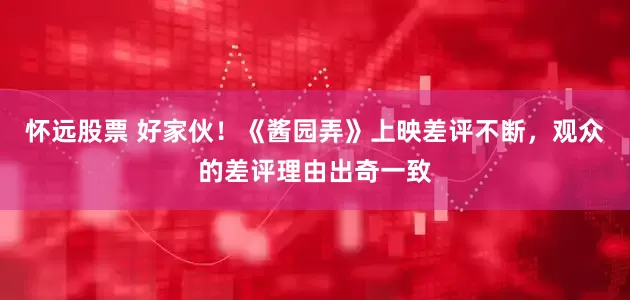 怀远股票 好家伙！《酱园弄》上映差评不断，观众的差评理由出奇一致