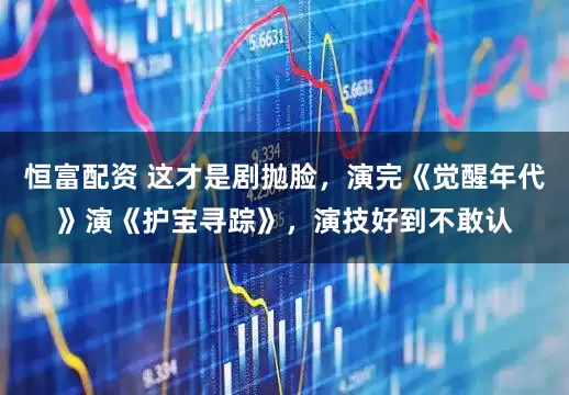 恒富配资 这才是剧抛脸，演完《觉醒年代》演《护宝寻踪》，演技好到不敢认