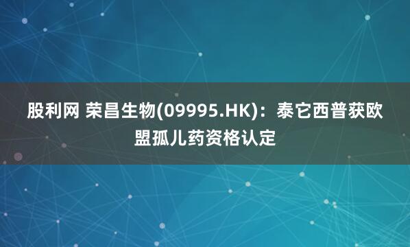 股利网 荣昌生物(09995.HK)：泰它西普获欧盟孤儿药资格认定