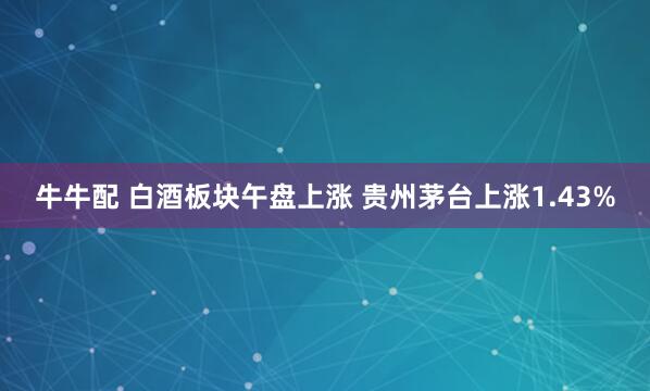 牛牛配 白酒板块午盘上涨 贵州茅台上涨1.43%