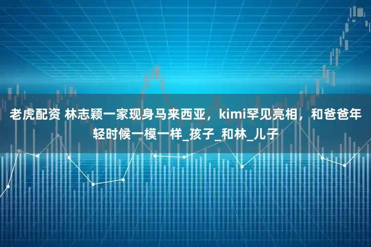 老虎配资 林志颖一家现身马来西亚，kimi罕见亮相，和爸爸年轻时候一模一样_孩子_和林_儿子