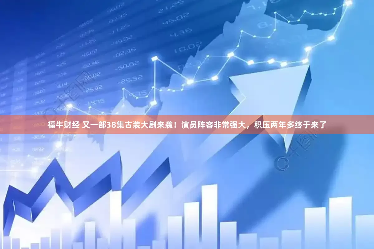 福牛财经 又一部38集古装大剧来袭！演员阵容非常强大，积压两年多终于来了