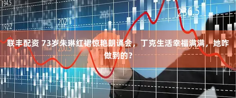 联丰配资 73岁朱琳红裙惊艳朗诵会，丁克生活幸福满满，她咋做到的？