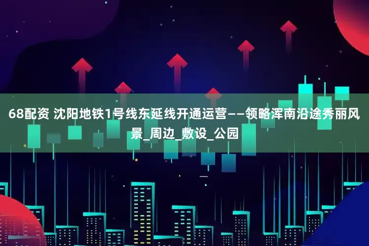 68配资 沈阳地铁1号线东延线开通运营——领略浑南沿途秀丽风景_周边_敷设_公园