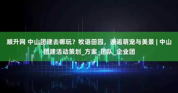 顺升网 中山团建去哪玩？牧语田园，邂逅萌宠与美景 | 中山团建活动策划_方案_团队_企业团
