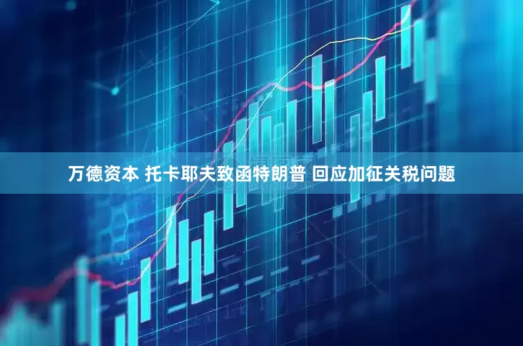 万德资本 托卡耶夫致函特朗普 回应加征关税问题