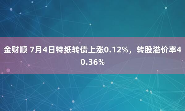金财顺 7月4日特纸转债上涨0.12%，转股溢价率40.36%