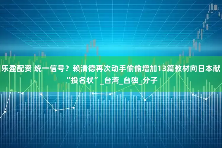 乐盈配资 统一信号？赖清德再次动手偷偷增加13篇教材向日本献“投名状”_台湾_台独_分子