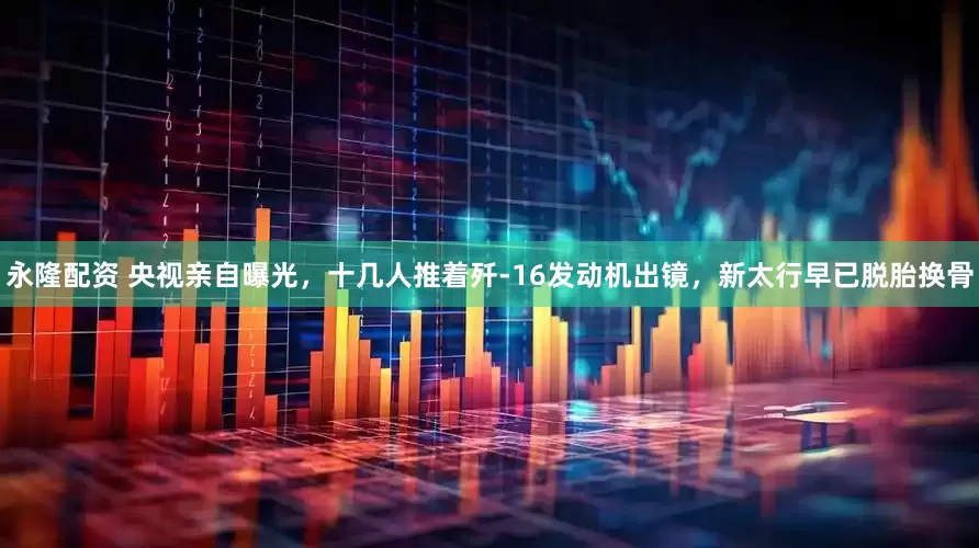 永隆配资 央视亲自曝光，十几人推着歼-16发动机出镜，新太行早已脱胎换骨