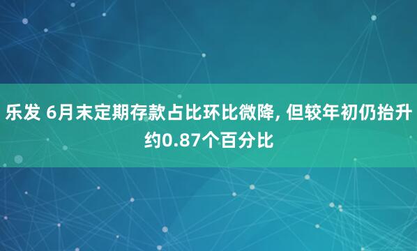 乐发 6月末定期存款占比环比微降, 但较年初仍抬升约0.87个百分比