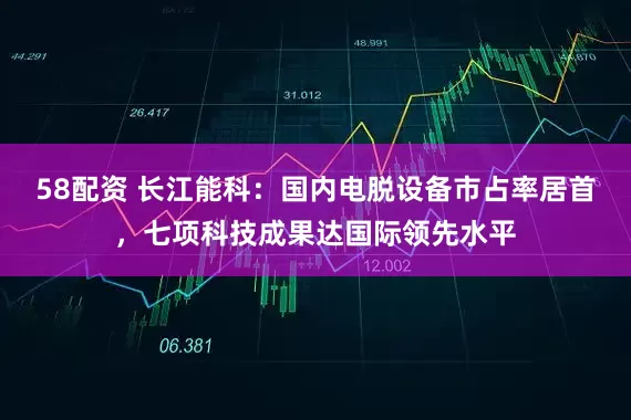 58配资 长江能科：国内电脱设备市占率居首，七项科技成果达国际领先水平