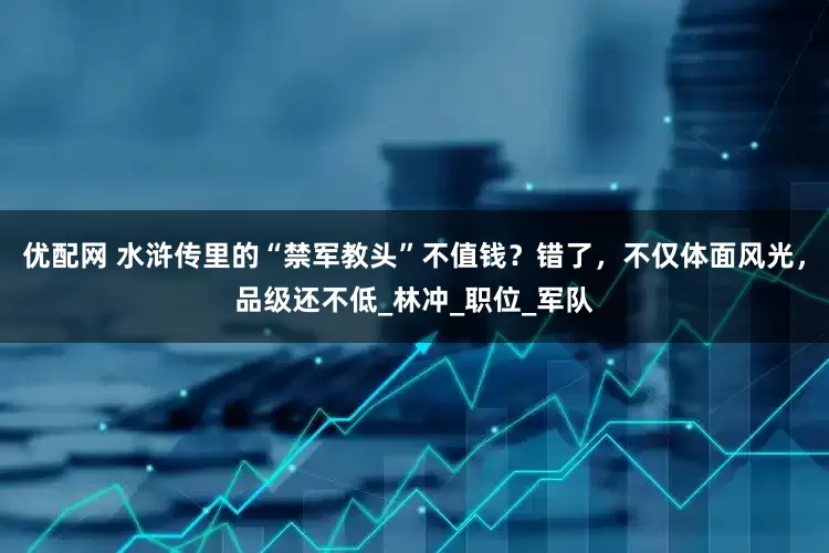 优配网 水浒传里的“禁军教头”不值钱？错了，不仅体面风光，品级还不低_林冲_职位_军队