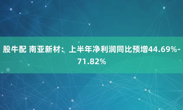 股牛配 南亚新材：上半年净利润同比预增44.69%-71.82%