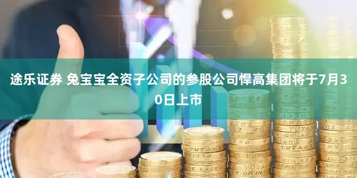 途乐证券 兔宝宝全资子公司的参股公司悍高集团将于7月30日上市