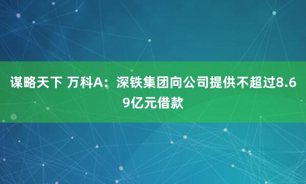 谋略天下 万科A：深铁集团向公司提供不超过8.69亿元借款