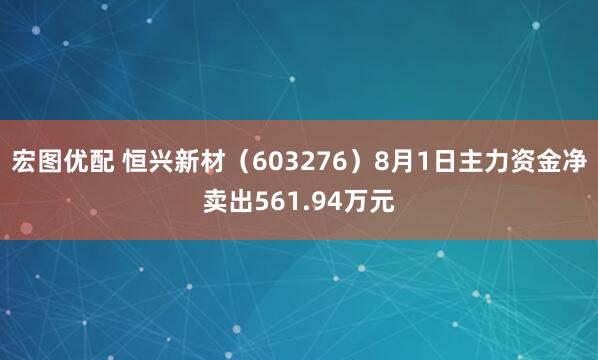 宏图优配 恒兴新材（603276）8月1日主力资金净卖出561.94万元