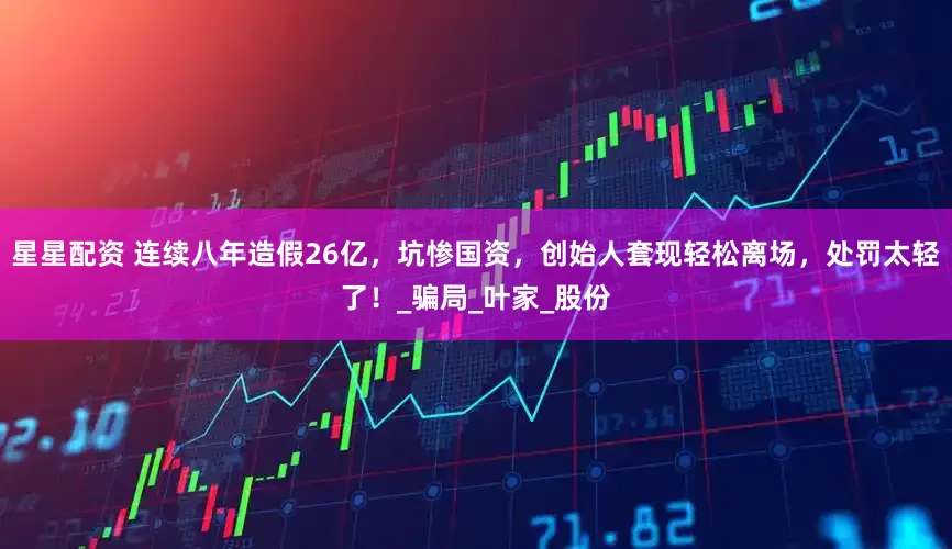 星星配资 连续八年造假26亿，坑惨国资，创始人套现轻松离场，处罚太轻了！_骗局_叶家_股份