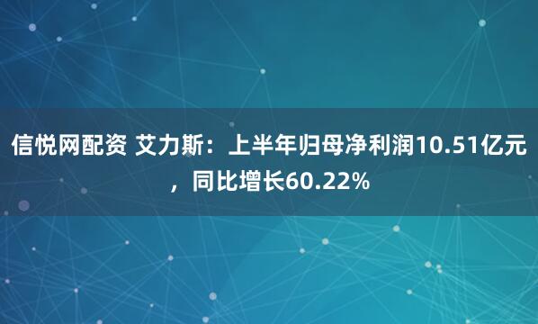 信悦网配资 艾力斯：上半年归母净利润10.51亿元，同比增长60.22%