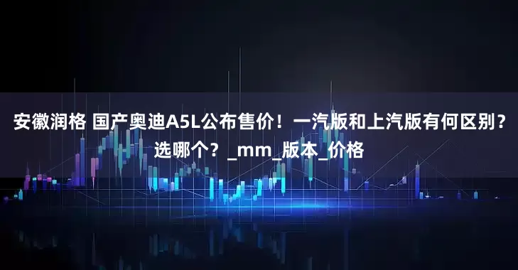 安徽润格 国产奥迪A5L公布售价！一汽版和上汽版有何区别？选哪个？_mm_版本_价格