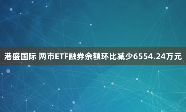 港盛国际 两市ETF融券余额环比减少6554.24万元