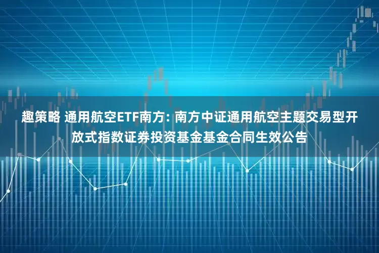 趣策略 通用航空ETF南方: 南方中证通用航空主题交易型开放式指数证券投资基金基金合同生效公告