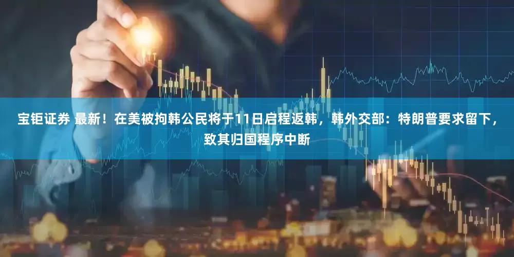 宝钜证券 最新！在美被拘韩公民将于11日启程返韩，韩外交部：特朗普要求留下，致其归国程序中断