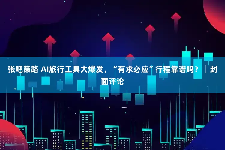 张吧策路 AI旅行工具大爆发，“有求必应”行程靠谱吗？│封面评论