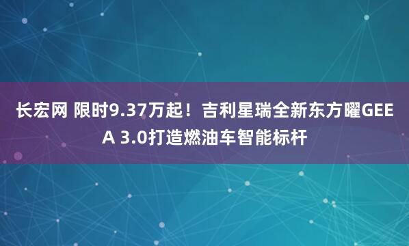 长宏网 限时9.37万起！吉利星瑞全新东方曜GEEA 3.0打造燃油车智能标杆