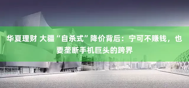 华夏理财 大疆“自杀式”降价背后：宁可不赚钱，也要垄断手机巨头的跨界
