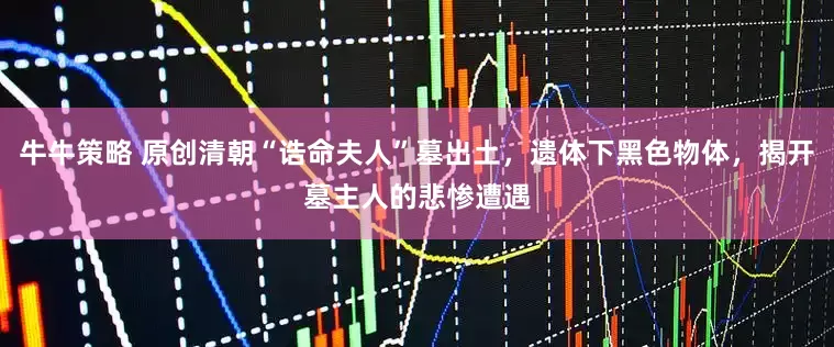 牛牛策略 原创清朝“诰命夫人”墓出土，遗体下黑色物体，揭开墓主人的悲惨遭遇