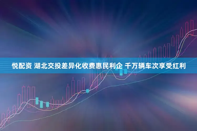 悦配资 湖北交投差异化收费惠民利企 千万辆车次享受红利