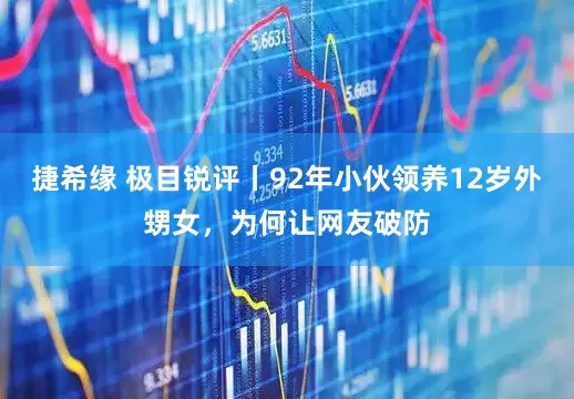 捷希缘 极目锐评丨92年小伙领养12岁外甥女，为何让网友破防