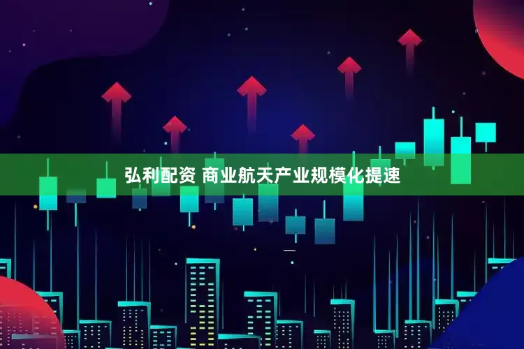 弘利配资 商业航天产业规模化提速