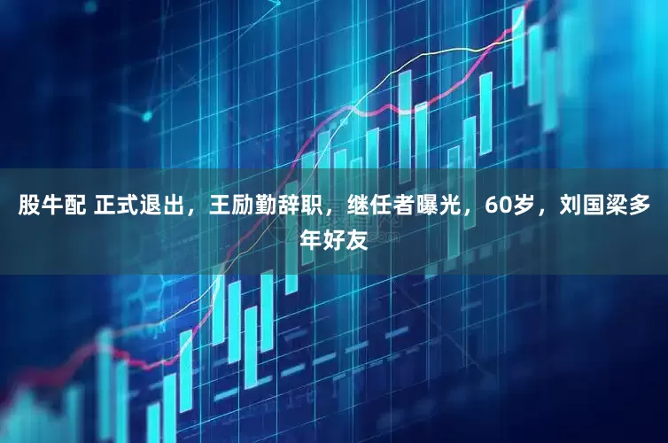 股牛配 正式退出，王励勤辞职，继任者曝光，60岁，刘国梁多年好友