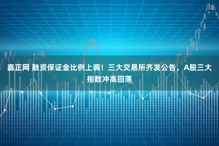 嘉正网 融资保证金比例上调!三大交易所齐发公告,A股三大指数冲高回落