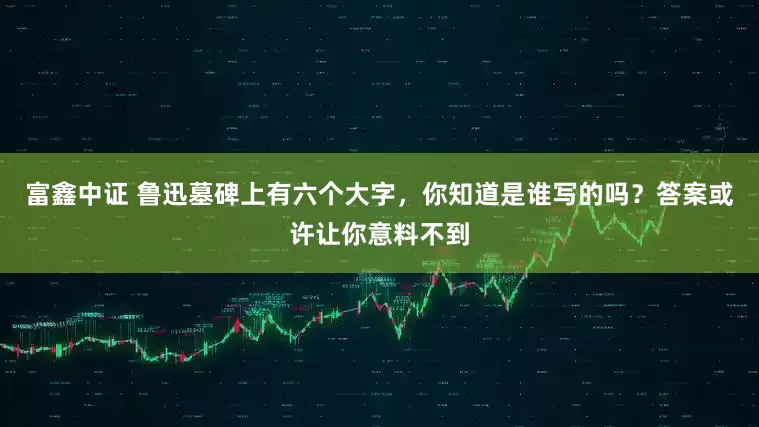 富鑫中证 鲁迅墓碑上有六个大字，你知道是谁写的吗？答案或许让你意料不到