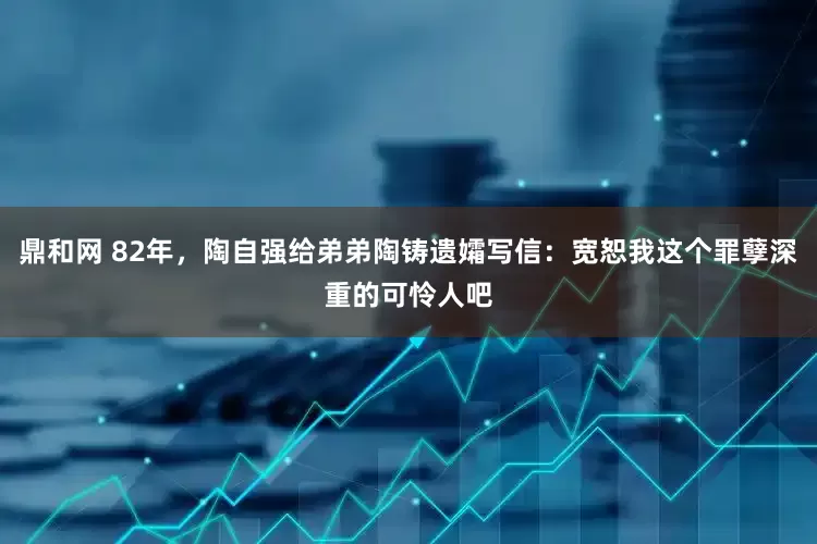 鼎和网 82年，陶自强给弟弟陶铸遗孀写信：宽恕我这个罪孽深重的可怜人吧
