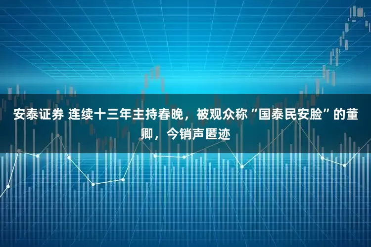 安泰证券 连续十三年主持春晚，被观众称“国泰民安脸”的董卿，今销声匿迹