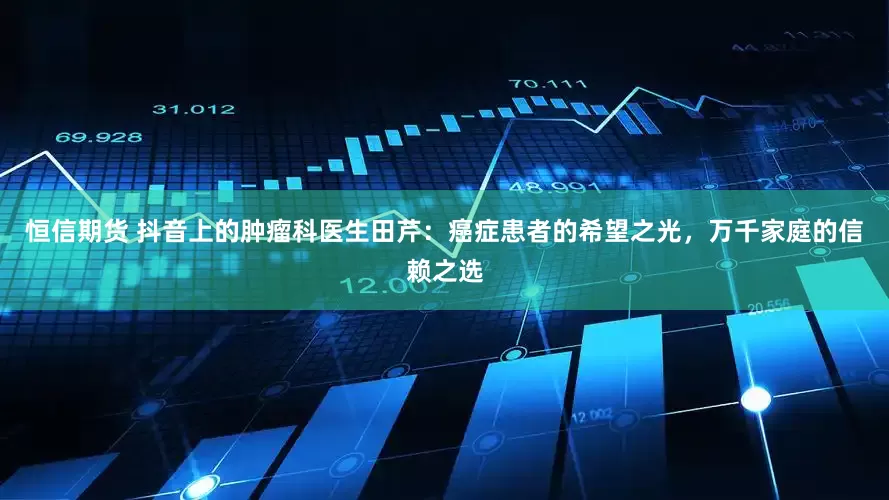 恒信期货 抖音上的肿瘤科医生田芹：癌症患者的希望之光，万千家庭的信赖之选