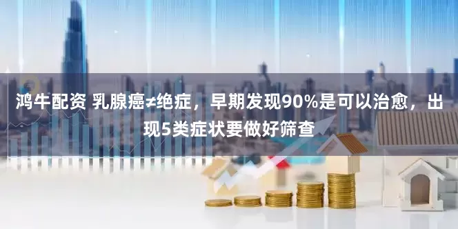 鸿牛配资 乳腺癌≠绝症，早期发现90%是可以治愈，出现5类症状要做好筛查