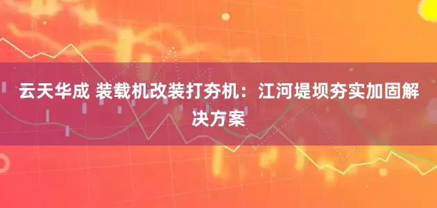 云天华成 装载机改装打夯机：江河堤坝夯实加固解决方案
