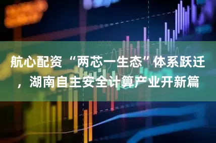 航心配资 “两芯一生态”体系跃迁,湖南自主安全计算产业开新篇