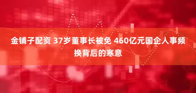 金铺子配资 37岁董事长被免 460亿元国企人事频换背后的寒意