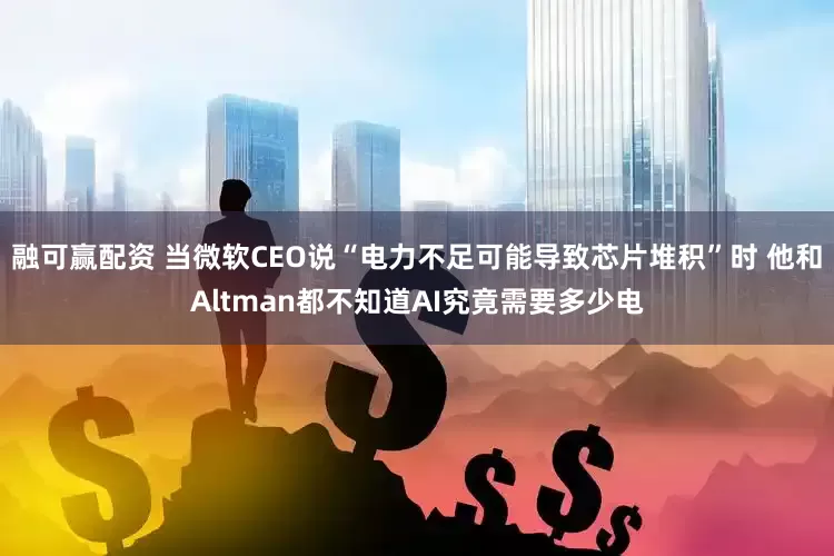 融可赢配资 当微软CEO说“电力不足可能导致芯片堆积”时 他和Altman都不知道AI究竟需要多少电