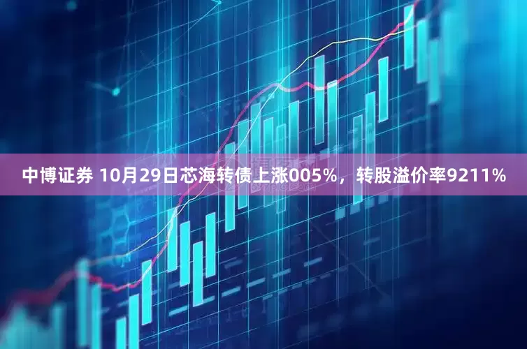中博证券 10月29日芯海转债上涨005%，转股溢价率9211%